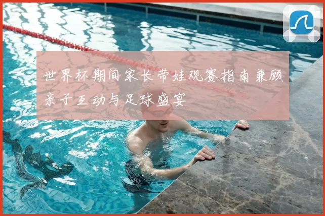 世界杯期间家长带娃观赛指南兼顾亲子互动与足球盛宴