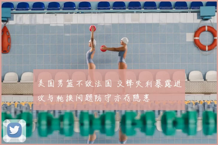 美国男篮不敌法国 交锋失利暴露进攻与轮换问题防守亦存隐患