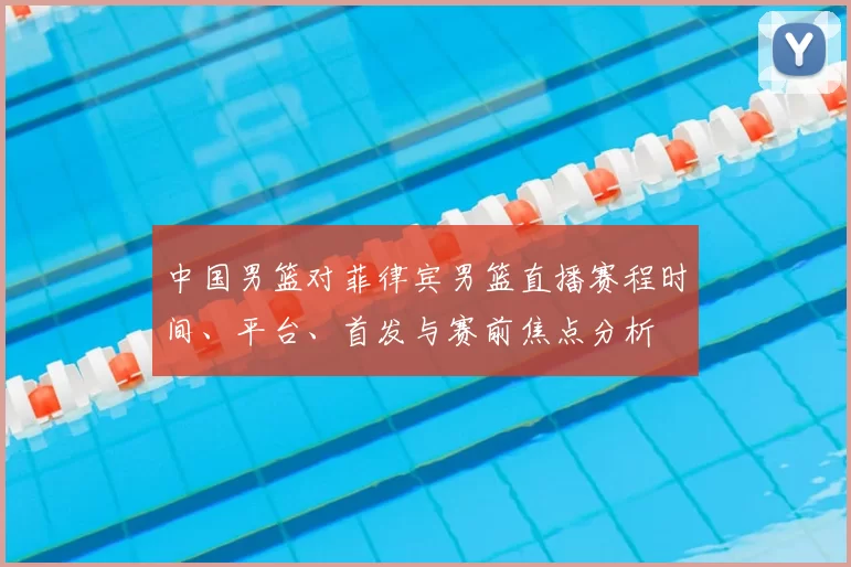 中国男篮对菲律宾男篮直播赛程时间、平台、首发与赛前焦点分析