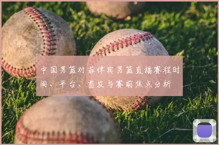 中国男篮对菲律宾男篮直播赛程时间、平台、首发与赛前焦点分析