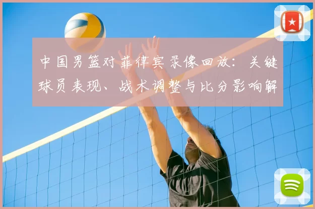 中国男篮对菲律宾录像回放：关键球员表现、战术调整与比分影响解读