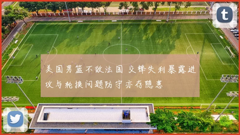 美国男篮不敌法国 交锋失利暴露进攻与轮换问题防守亦存隐患