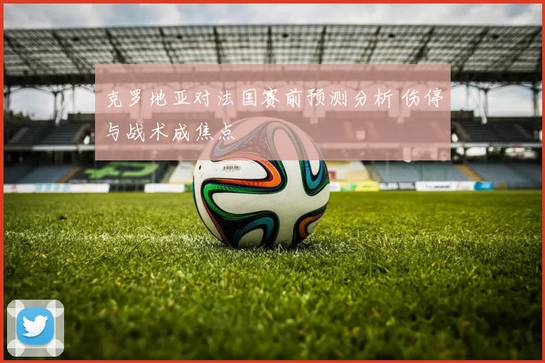 克罗地亚对法国赛前预测分析 伤停与战术成焦点