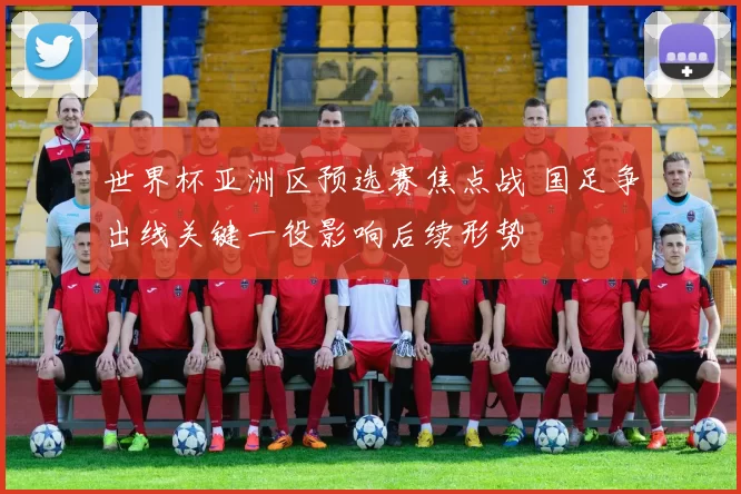 世界杯亚洲区预选赛焦点战 国足争出线关键一役影响后续形势