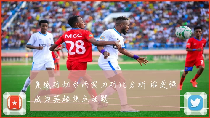 曼城对切尔西实力对比分析 谁更强成为英超焦点话题