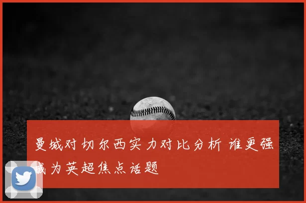 曼城对切尔西实力对比分析 谁更强成为英超焦点话题