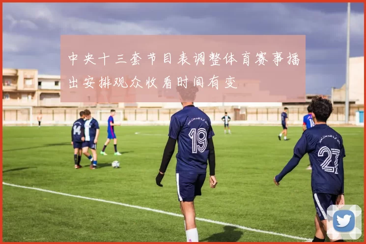 中央十三套节目表调整体育赛事播出安排观众收看时间有变