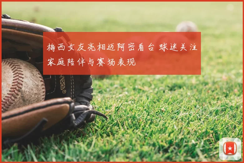 梅西女友亮相迈阿密看台 球迷关注家庭陪伴与赛场表现