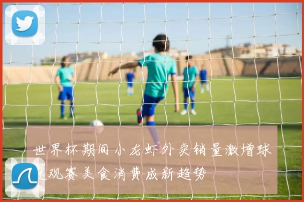 世界杯期间小龙虾外卖销量激增球迷观赛美食消费成新趋势
