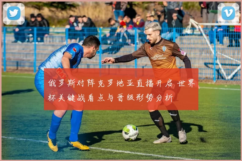 俄罗斯对阵克罗地亚直播开启 世界杯关键战看点与晋级形势分析