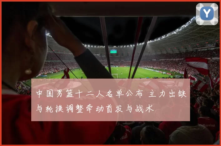 中国男篮十二人名单公布 主力出缺与轮换调整牵动首发与战术