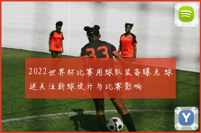 2022世界杯比赛用球队装备曝光 球迷关注新球设计与比赛影响