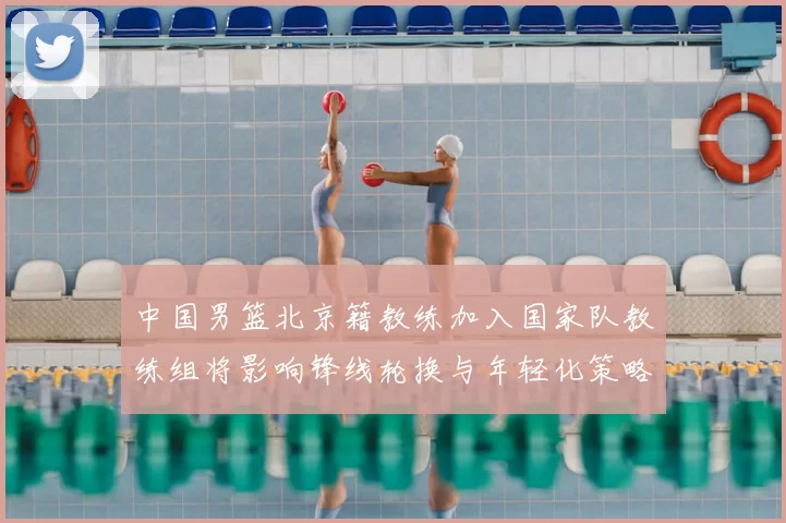 中国男篮北京籍教练加入国家队教练组将影响锋线轮换与年轻化策略