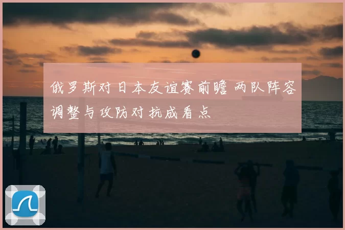 俄罗斯对日本友谊赛前瞻 两队阵容调整与攻防对抗成看点
