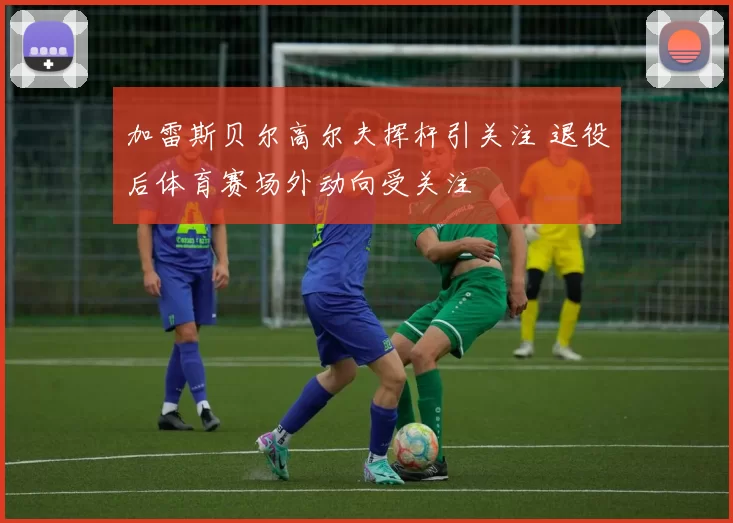 加雷斯贝尔高尔夫挥杆引关注 退役后体育赛场外动向受关注