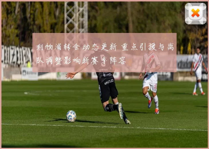 利物浦转会动态更新 重点引援与离队调整影响新赛季阵容