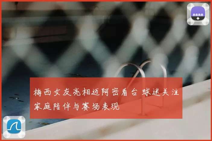 梅西女友亮相迈阿密看台 球迷关注家庭陪伴与赛场表现