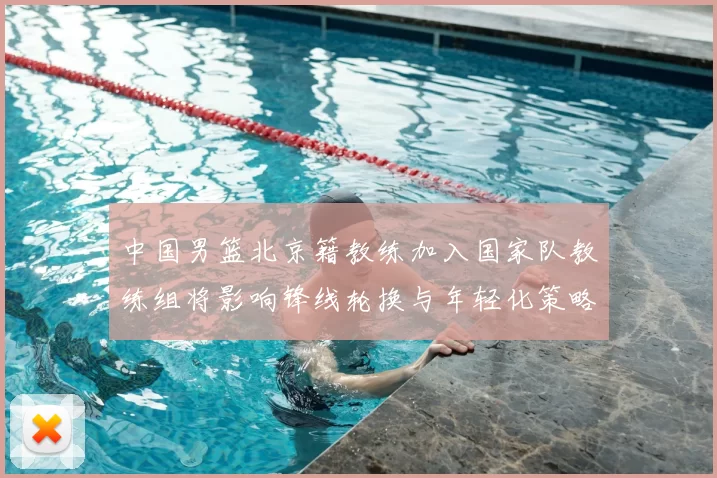 中国男篮北京籍教练加入国家队教练组将影响锋线轮换与年轻化策略