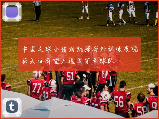 中国足球小将刘凯源海外训练表现获关注有望入选国字号球队