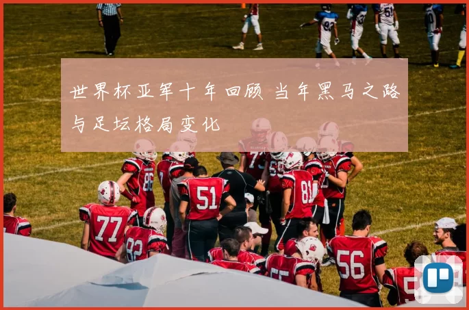 世界杯亚军十年回顾 当年黑马之路与足坛格局变化