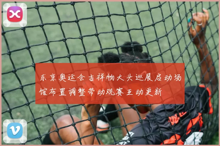 东京奥运会吉祥物大头巡展启动场馆布置调整带动观赛互动更新