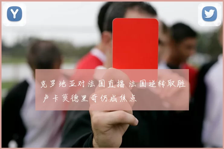 克罗地亚对法国直播 法国逆转取胜 卢卡莫德里奇仍成焦点