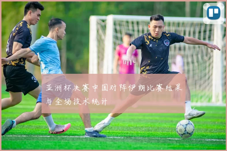 亚洲杯决赛中国对阵伊朗比赛结果与全场技术统计