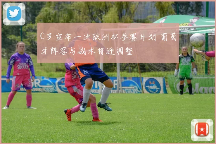 C罗宣布一次欧洲杯参赛计划 葡萄牙阵容与战术将迎调整