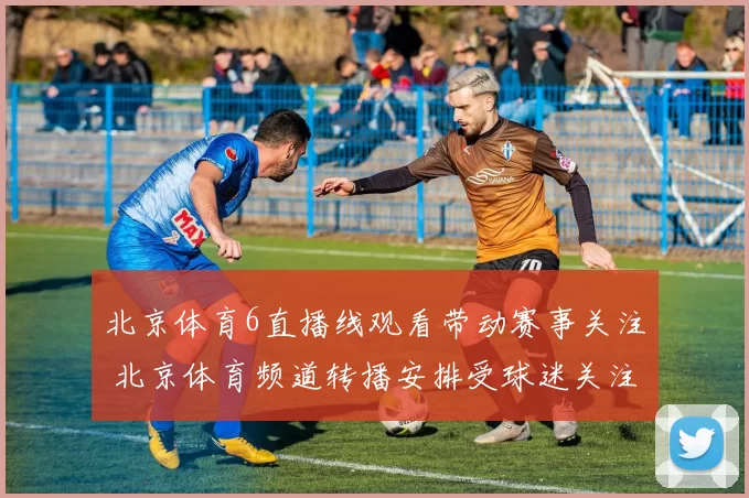 北京体育6直播线观看带动赛事关注 北京体育频道转播安排受球迷关注