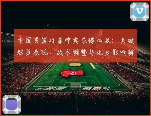 中国男篮对菲律宾录像回放：关键球员表现、战术调整与比分影响解读