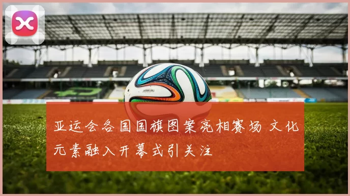 亚运会各国国旗图案亮相赛场 文化元素融入开幕式引关注