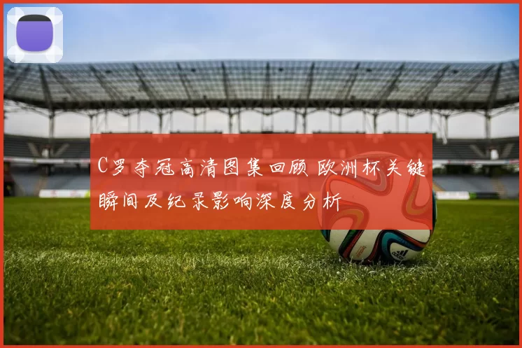 C罗夺冠高清图集回顾 欧洲杯关键瞬间及纪录影响深度分析