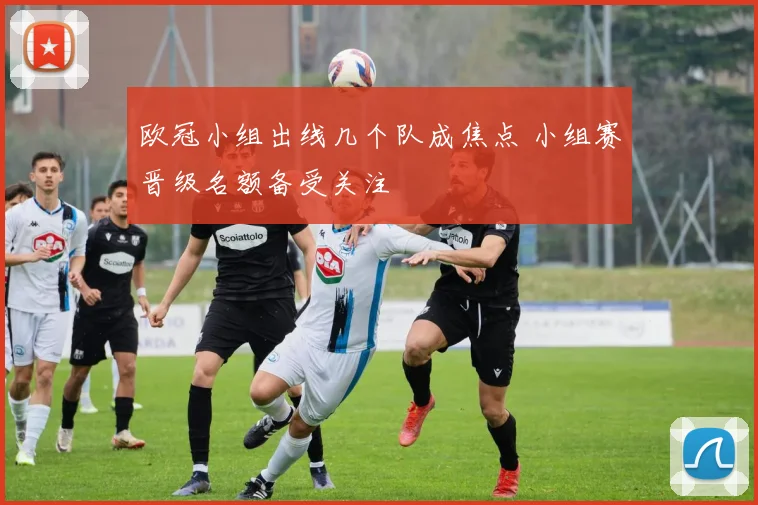 欧冠小组出线几个队成焦点 小组赛晋级名额备受关注