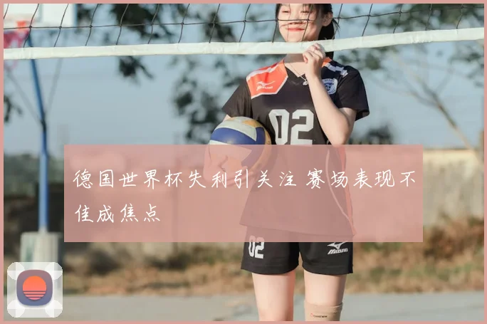 德国世界杯失利引关注 赛场表现不佳成焦点