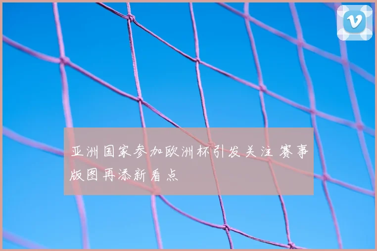 亚洲国家参加欧洲杯引发关注 赛事版图再添新看点