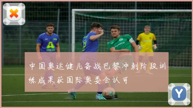 中国奥运健儿备战巴黎冲刺阶段训练成果获国际奥委会认可