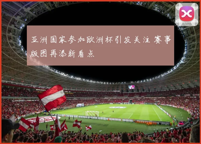 亚洲国家参加欧洲杯引发关注 赛事版图再添新看点