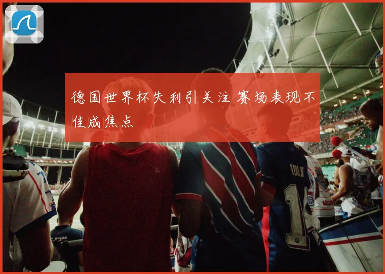 德国世界杯失利引关注 赛场表现不佳成焦点