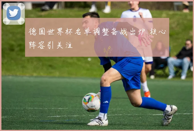 德国世界杯名单调整备战出炉 核心阵容引关注